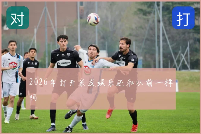 2026年打开亲友娱乐还和以前一样吗